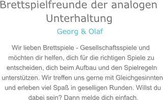 Brettspielfreunde der analogen Unterhaltung Georg & Olaf Wir lieben Brettspiele - Gesellschaftsspiele und möchten dir helfen, dich für die richtigen Spiele zu entscheiden, dich beim Aufbau und den Spielregeln unterstützen. Wir treffen uns gerne mit Gleichgesinnten und erleben viel Spaß in geselligen Runden. Willst du dabei sein? Dann melde dich einfach.